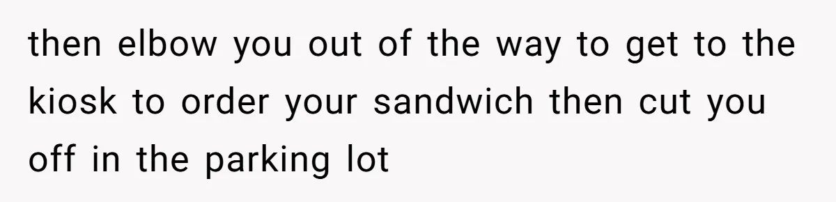then elbow you out of the way to get to the kiosk to order your sandwich then cut you off in the parking lot