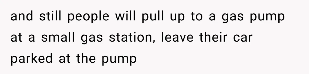 and still people will pull up to a gas pump at a small gas station, leave their car parked at the pump