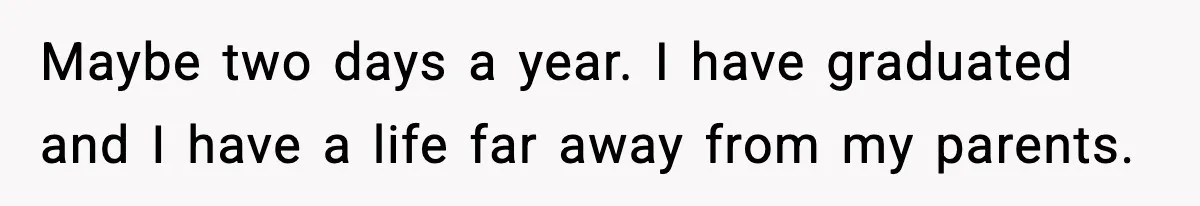 Maybe two days a year. I have graduated and I have a life far away from my parents.