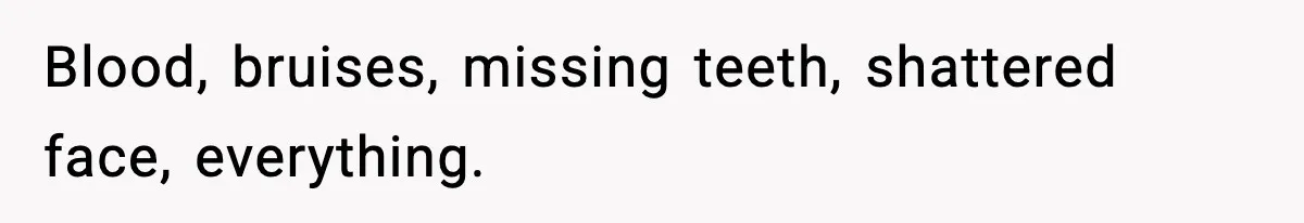Blood, bruises, missing teeth, shattered face, everything.