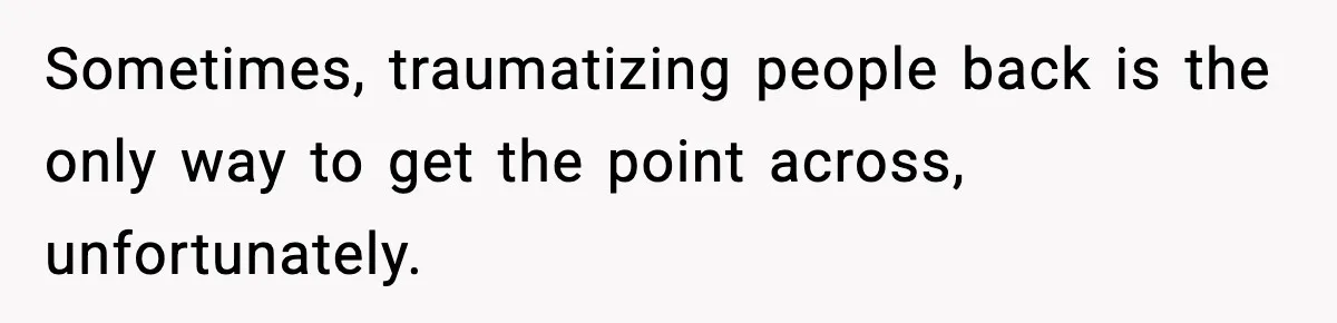 Sometimes, traumatizing people back is the only way to get the point across, unfortunately.