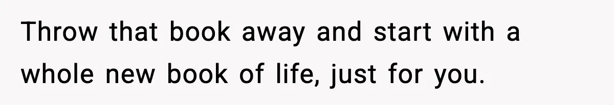 Throw that book away and start with a whole new book of life, just for you.