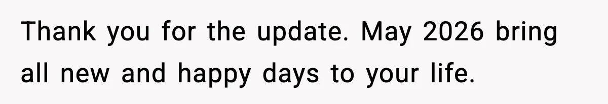 Thank you for the update. May 2026 bring all new and happy days to your life.