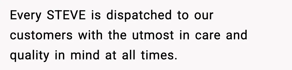 Manager Demands Staff Use His Complaint Letter “Exactly As Written,” Ends Up Tanking Customer Satisfaction And His Own Career Every STEVE is dispatched to our customers with the utmost in care and quality in mind at all times.