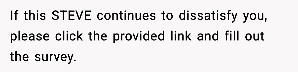 Manager Demands Staff Use His Complaint Letter “Exactly As Written,” Ends Up Tanking Customer Satisfaction And His Own Career If this STEVE continues to dissatisfy you, please click the provided link and fill out the survey.