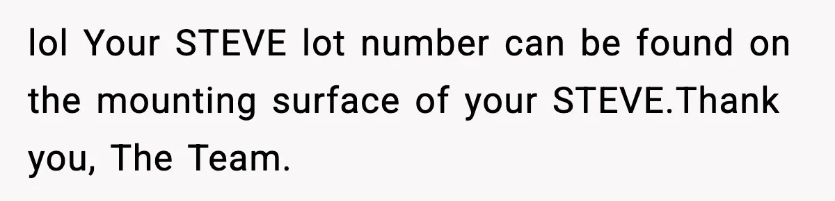 Manager Demands Staff Use His Complaint Letter “Exactly As Written,” Ends Up Tanking Customer Satisfaction And His Own Career lol Your STEVE lot number can be found on the mounting surface of your STEVE.Thank you, The Team.