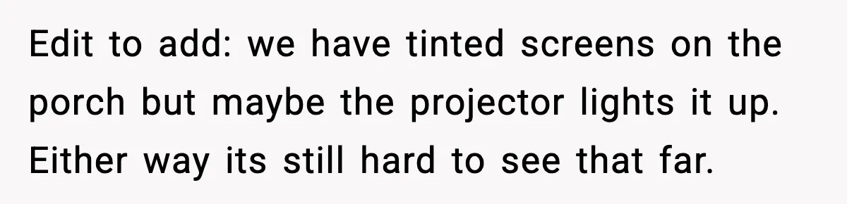 Edit to add: we have tinted screens on the porch but maybe the projector lights it up. Either way its still hard to see that far.