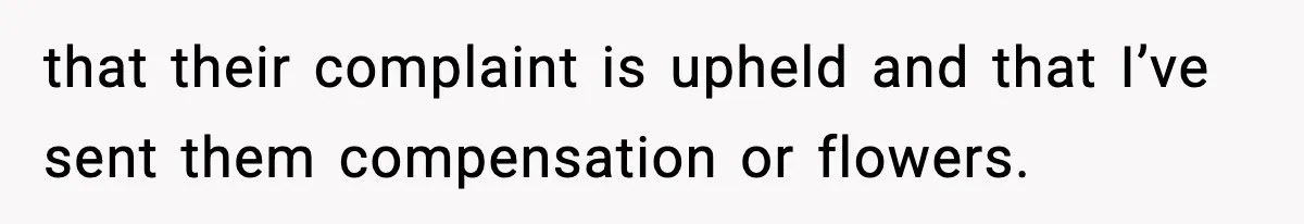 Manager Demands Staff Use His Complaint Letter “Exactly As Written,” Ends Up Tanking Customer Satisfaction And His Own Career that their complaint is upheld and that I’ve sent them compensation or flowers.