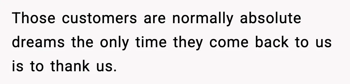Manager Demands Staff Use His Complaint Letter “Exactly As Written,” Ends Up Tanking Customer Satisfaction And His Own Career Those customers are normally absolute dreams the only time they come back to us is to thank us.