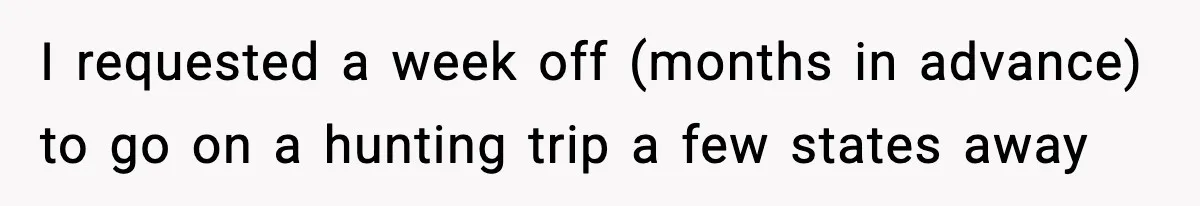 I requested a week off (months in advance) to go on a hunting trip a few states away