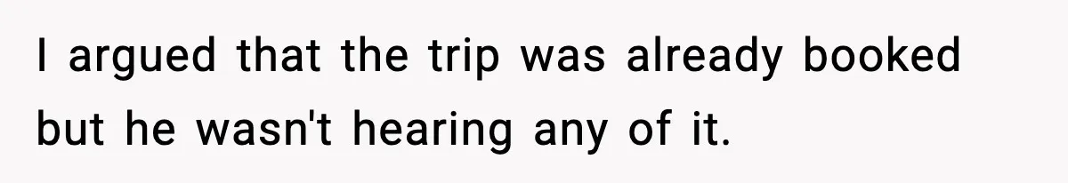I argued that the trip was already booked but he wasn't hearing any of it.