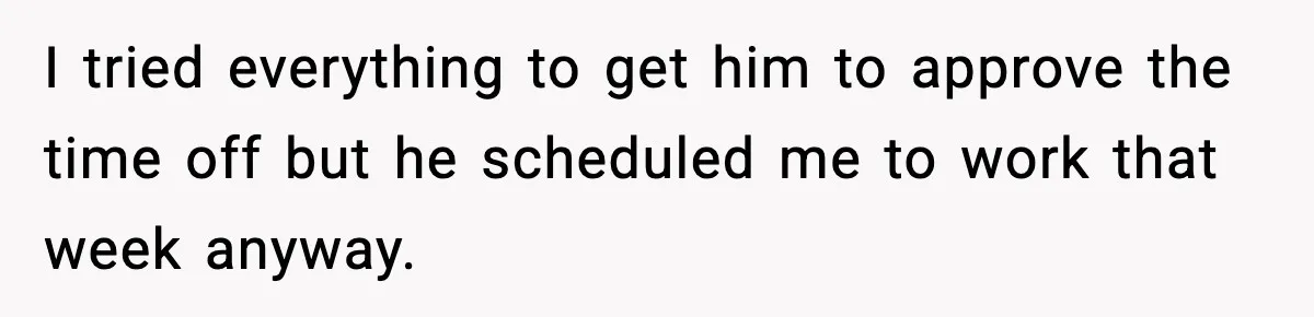 I tried everything to get him to approve the time off but he scheduled me to work that week anyway.