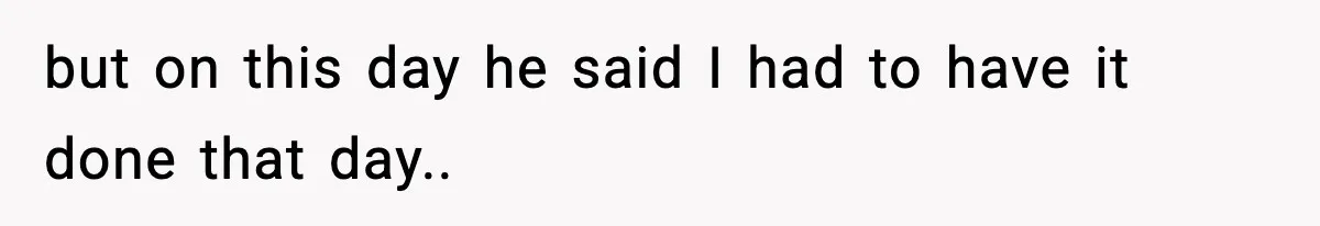 but on this day he said I had to have it done that day..