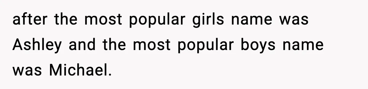 after the most popular girls name was Ashley and the most popular boys name was Michael.
