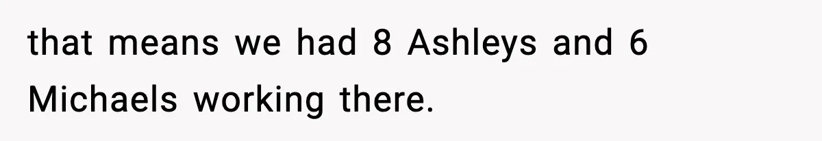 that means we had 8 Ashleys and 6 Michaels working there.