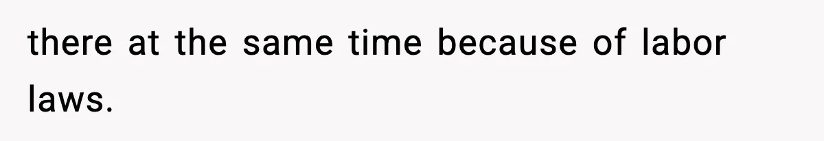 there at the same time because of labor laws.