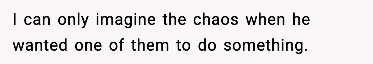 I can only imagine the chaos when he wanted one of them to do something.