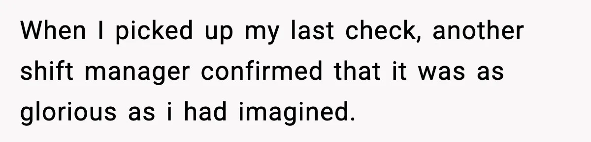 When I picked up my last check, another shift manager confirmed that it was as glorious as i had imagined.