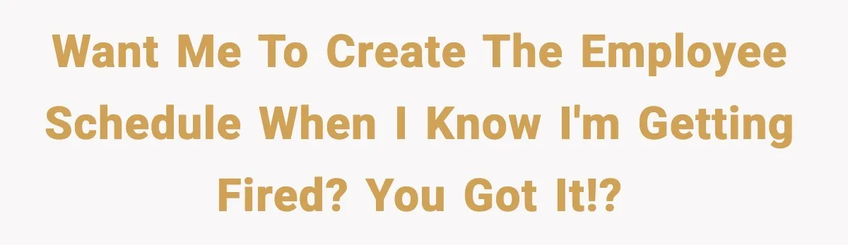 Want me to create the employee schedule when I know I'm getting fired? You got it!?