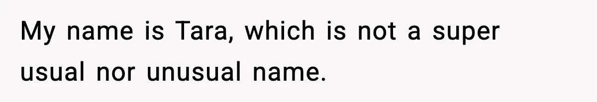 My name is Tara, which is not a super usual nor unusual name.