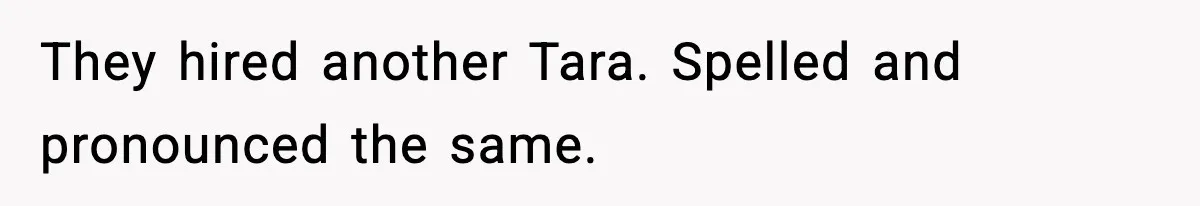 They hired another Tara. Spelled and pronounced the same.