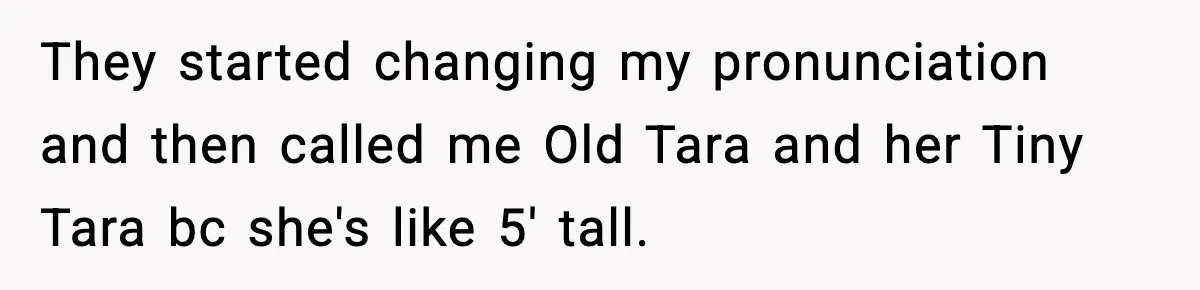 They started changing my pronunciation and then called me Old Tara and her Tiny Tara bc she's like 5' tall.