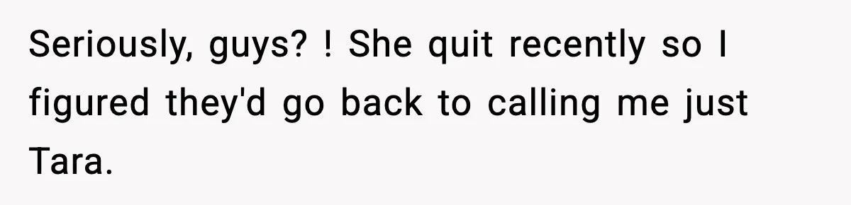 Seriously, guys? ! She quit recently so I figured they'd go back to calling me just Tara.