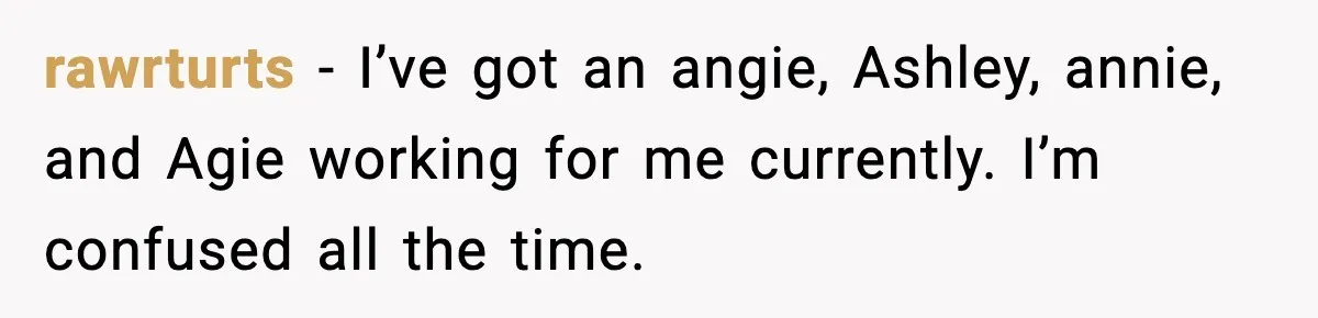 rawrturts − I’ve got an angie, Ashley, annie, and Agie working for me currently. I’m confused all the time.