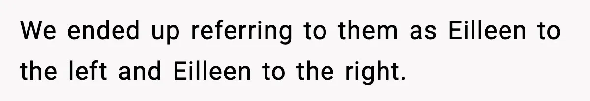 We ended up referring to them as Eilleen to the left and Eilleen to the right.