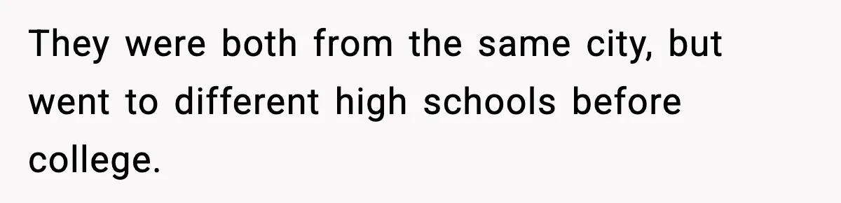 They were both from the same city, but went to different high schools before college.