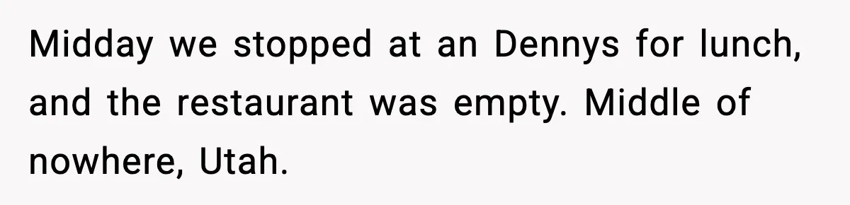 Midday we stopped at an Dennys for lunch, and the restaurant was empty. Middle of nowhere, Utah.