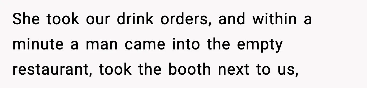 She took our drink orders, and within a minute a man came into the empty restaurant, took the booth next to us,