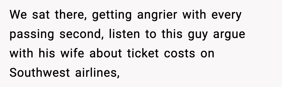 We sat there, getting angrier with every passing second, listen to this guy argue with his wife about ticket costs on Southwest airlines,