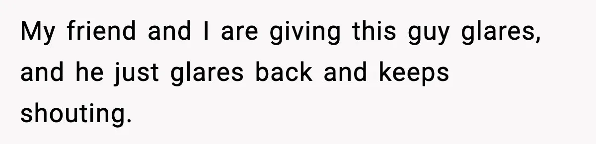 My friend and I are giving this guy glares, and he just glares back and keeps shouting.