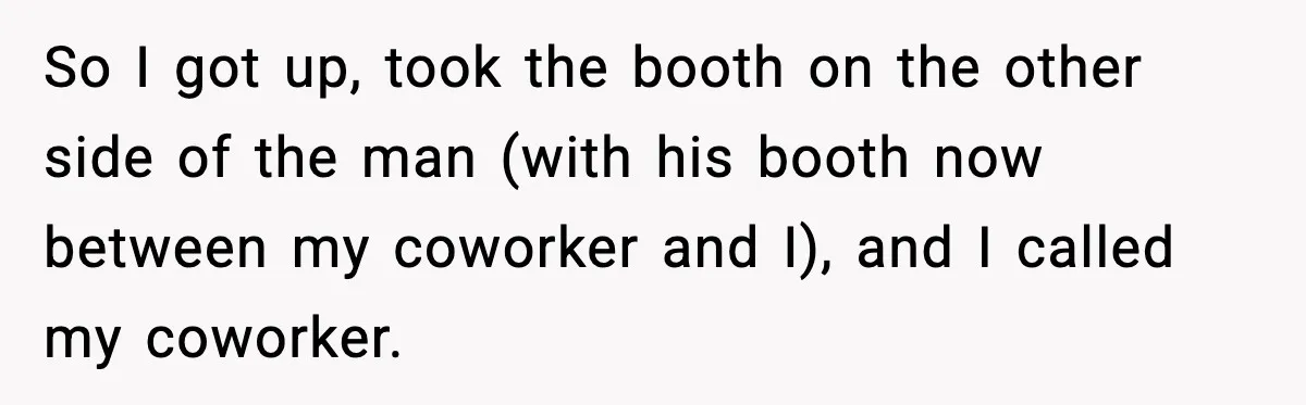 So I got up, took the booth on the other side of the man (with his booth now between my coworker and I), and I called my coworker.