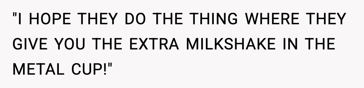 "I HOPE THEY DO THE THING WHERE THEY GIVE YOU THE EXTRA MILKSHAKE IN THE METAL CUP!"