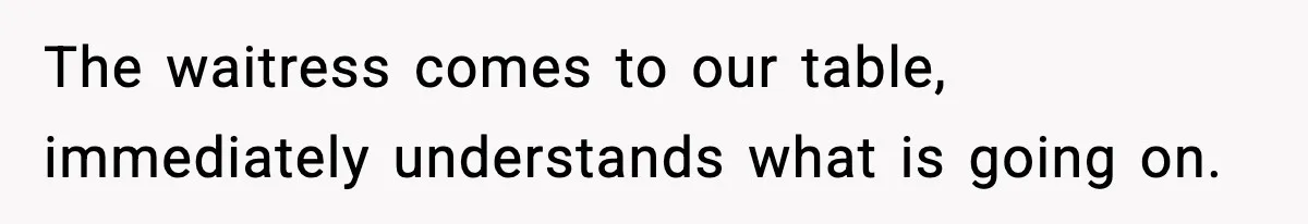The waitress comes to our table, immediately understands what is going on.