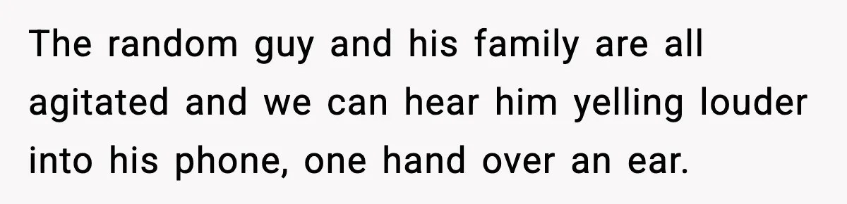 The random guy and his family are all agitated and we can hear him yelling louder into his phone, one hand over an ear.