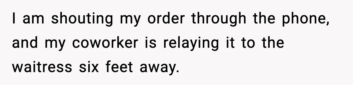 I am shouting my order through the phone, and my coworker is relaying it to the waitress six feet away.