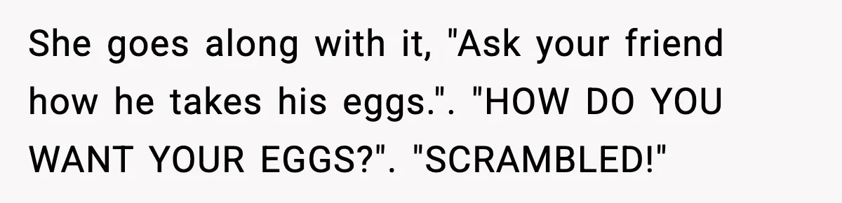 She goes along with it, "Ask your friend how he takes his eggs.". "HOW DO YOU WANT YOUR EGGS?". "SCRAMBLED!"