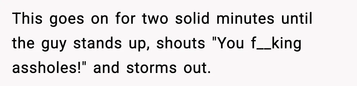 This goes on for two solid minutes until the guy stands up, shouts "You f__king assholes!" and storms out.