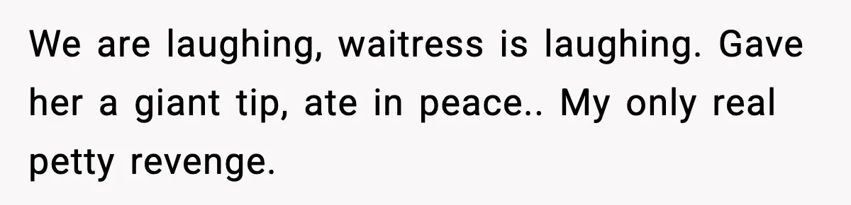 We are laughing, waitress is laughing. Gave her a giant tip, ate in peace.. My only real petty revenge.