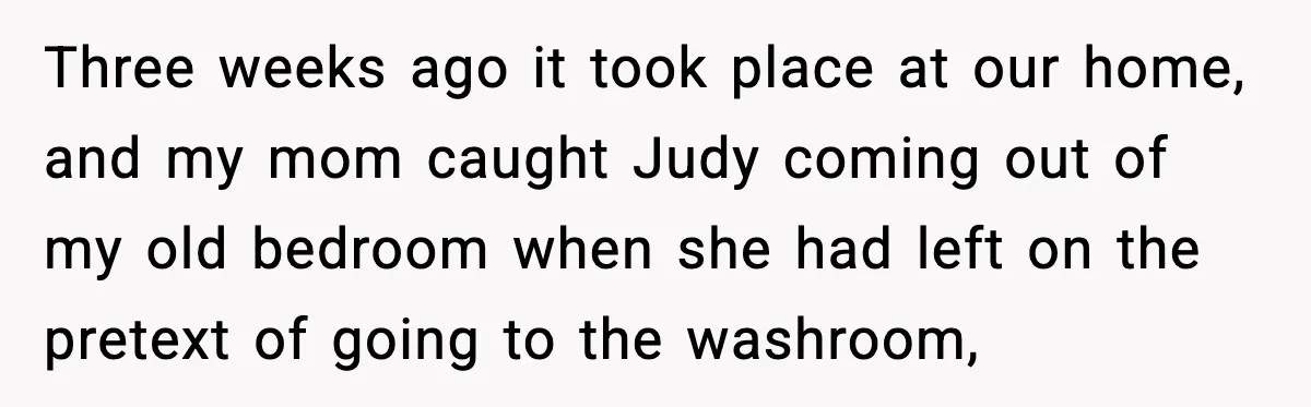 Three weeks ago it took place at our home, and my mom caught Judy coming out of my old bedroom when she had left on the pretext of going to...