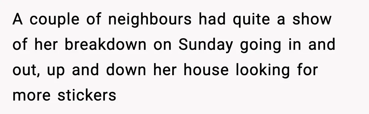 A couple of neighbours had quite a show of her breakdown on Sunday going in and out, up and down her house looking for more stickers
