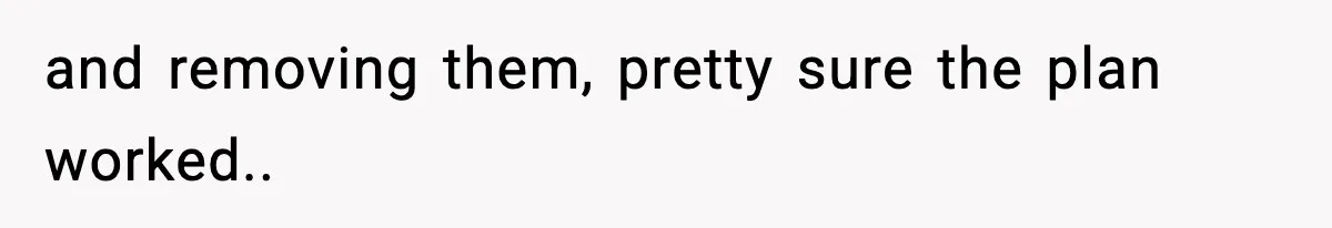 and removing them, pretty sure the plan worked..