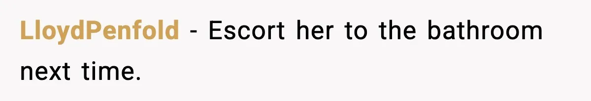 LloydPenfold - Escort her to the bathroom next time.