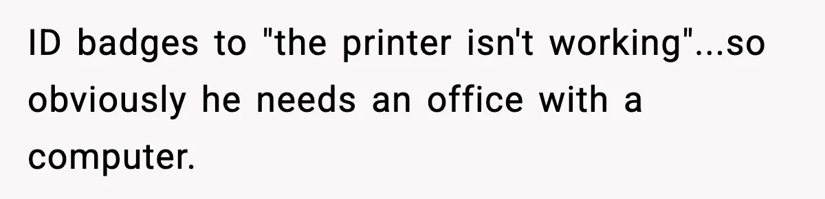 VP Forces One-Man IT Department To Wear Suit And Tie, Accidentally Risks The Whole Company ID badges to "the printer isn't working"...so obviously he needs an office with a computer.
