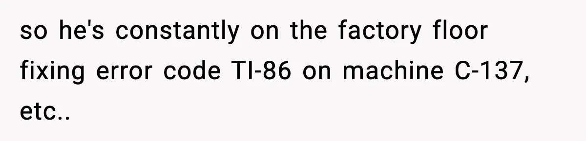 VP Forces One-Man IT Department To Wear Suit And Tie, Accidentally Risks The Whole Company so he's constantly on the factory floor fixing error code TI-86 on machine C-137, etc..