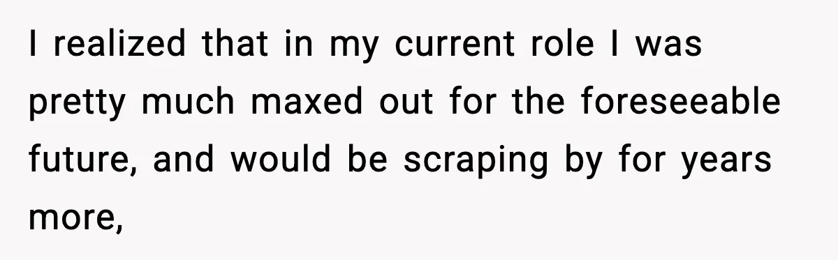 I realized that in my current role I was pretty much maxed out for the foreseeable future, and would be scraping by for years more,