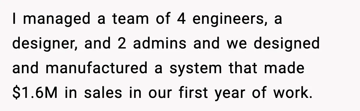 I managed a team of 4 engineers, a designer, and 2 admins and we designed and manufactured a system that made $1.6M in sales in our first year of work.